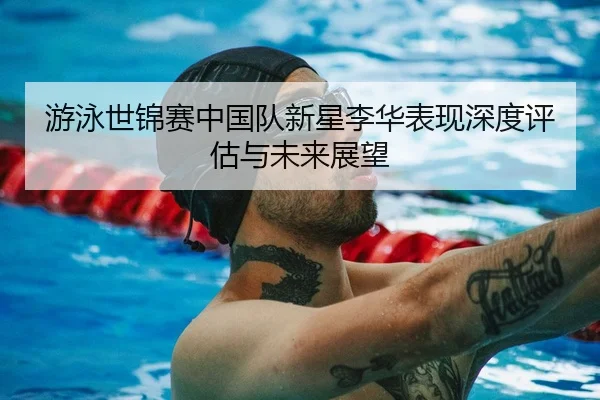 游泳世锦赛中国队新星李华表现深度评估与未来展望